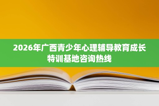 2026年广西青少年心理辅导教育成长特训基地咨询热线