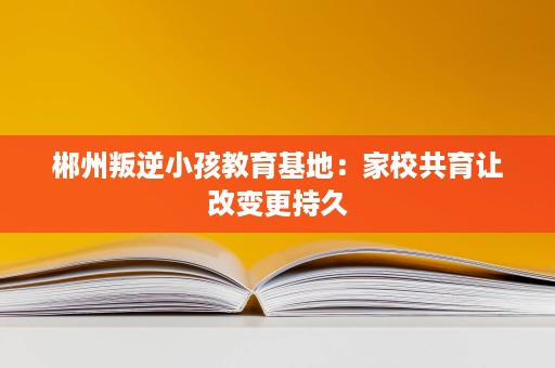 郴州叛逆小孩教育基地：家校共育让改变更持久