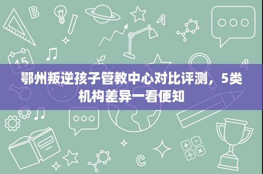 鄂州叛逆孩子管教中心对比评测,5类机构差异一看便知 鄂州叛逆孩子管教中心对比评测,5类机构差异一看便知