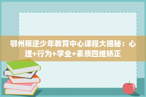 鄂州叛逆少年教育中心课程大揭秘：心理+行为+学业+素质四维矫正