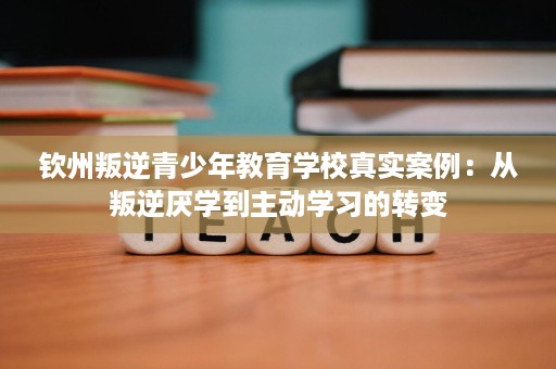钦州叛逆青少年教育学校真实案例：从叛逆厌学到主动学习的转变