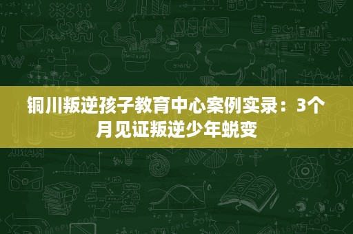铜川叛逆孩子教育中心案例实录:3个月见证叛逆少年蜕变 铜川叛逆孩子教育中心案例实录:3个月见证叛逆少年蜕变