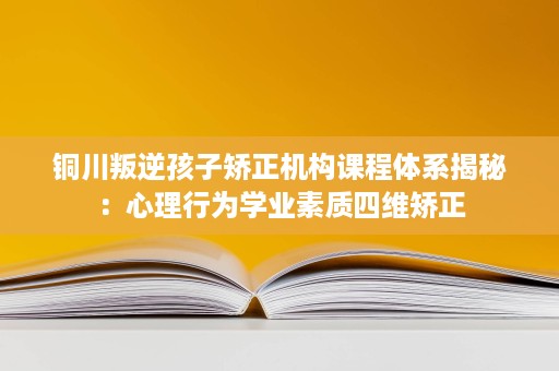 铜川叛逆孩子矫正机构课程体系揭秘:心理行为学业素质四维矫正 铜川叛逆孩子矫正机构课程体系揭秘:心理行为学业素质四维矫正