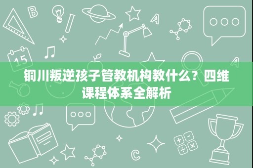 铜川叛逆孩子管教机构教什么？四维课程体系全解析