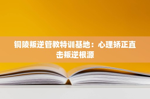 铜陵叛逆管教特训基地:心理矫正直击叛逆根源 铜陵叛逆管教特训基地:心理矫正直击叛逆根源