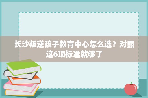 长沙叛逆孩子教育中心怎么选?对照这6项标准就够了 长沙叛逆孩子教育中心怎么选?对照这6项标准就够了