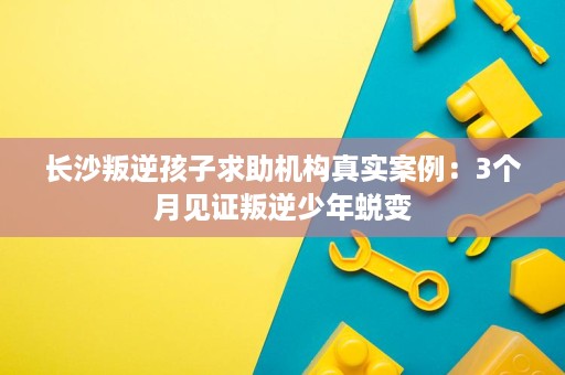 长沙叛逆孩子求助机构真实案例:3个月见证叛逆少年蜕变 长沙叛逆孩子求助机构真实案例:3个月见证叛逆少年蜕变