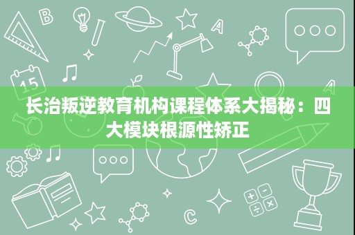 长治叛逆教育机构课程体系大揭秘:四大模块根源性矫正 长治叛逆教育机构课程体系大揭秘:四大模块根源性矫正