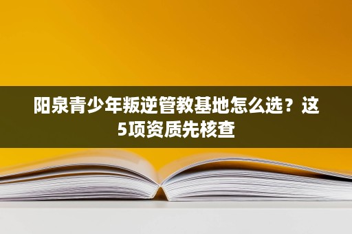 阳泉青少年叛逆管教基地怎么选?这5项资质先核查 阳泉青少年叛逆管教基地怎么选?这5项资质先核查