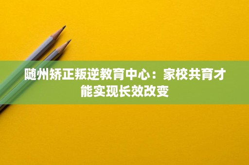 随州矫正叛逆教育中心:家校共育才能实现长效改变 随州矫正叛逆教育中心:家校共育才能实现长效改变