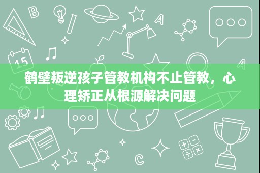 鹤壁叛逆孩子管教机构不止管教,心理矫正从根源解决问题 鹤壁叛逆孩子管教机构不止管教,心理矫正从根源解决问题