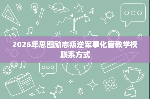 2026年思图励志叛逆军事化管教学校联系方式 2026年思图励志叛逆军事化管教学校联系方式