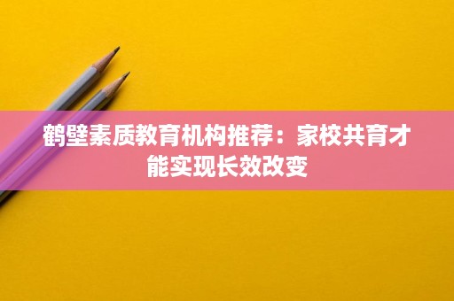 鹤壁素质教育机构推荐:家校共育才能实现长效改变 鹤壁素质教育机构推荐:家校共育才能实现长效改变