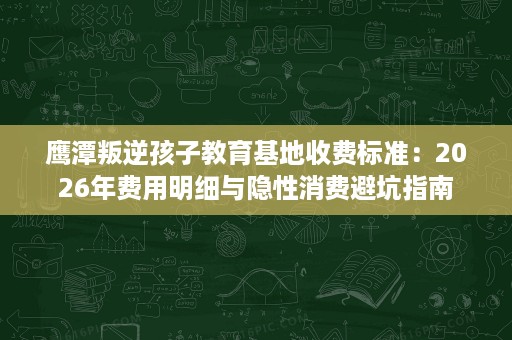 鹰潭叛逆孩子教育基地收费标准:2026年费用明细与隐性消费避坑指南 鹰潭叛逆孩子教育基地收费标准:2026年费用明细与隐性消费避坑指南