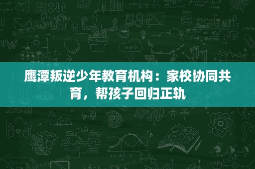 鹰潭叛逆少年教育机构:家校协同共育,帮孩子回归正轨 鹰潭叛逆少年教育机构:家校协同共育,帮孩子回归正轨