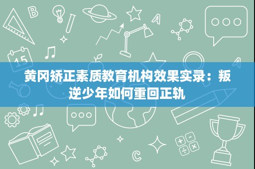 黄冈矫正素质教育机构效果实录：叛逆少年如何重回正轨