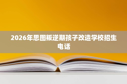 2026年思图叛逆期孩子改造学校招生电话 2026年思图叛逆期孩子改造学校招生电话