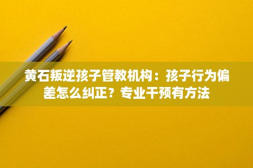 黄石叛逆孩子管教机构:孩子行为偏差怎么纠正?专业干预有方法 黄石叛逆孩子管教机构:孩子行为偏差怎么纠正?专业干预有方法