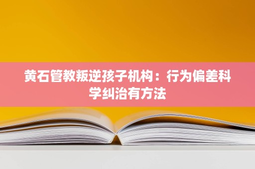 黄石管教叛逆孩子机构:行为偏差科学纠治有方法 黄石管教叛逆孩子机构:行为偏差科学纠治有方法