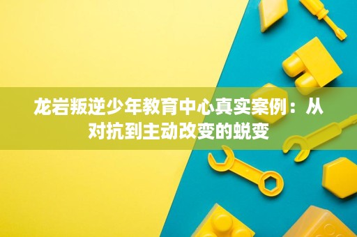 龙岩叛逆少年教育中心真实案例：从对抗到主动改变的蜕变