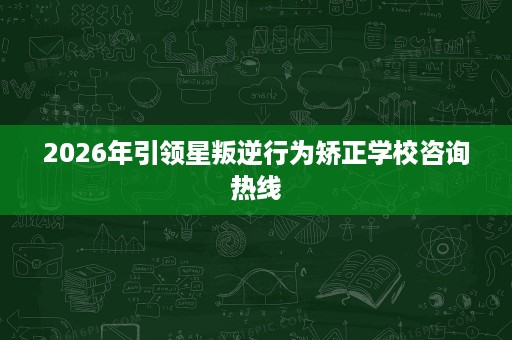 2026年引领星叛逆行为矫正学校咨询热线 2026年引领星叛逆行为矫正学校咨询热线