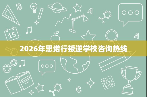 2026年思诺行叛逆学校咨询热线 2026年思诺行叛逆学校咨询热线