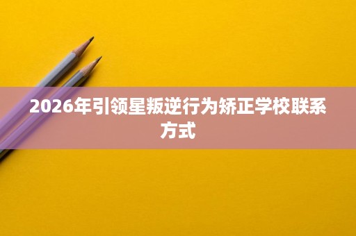 2026年引领星叛逆行为矫正学校联系方式 2026年引领星叛逆行为矫正学校联系方式