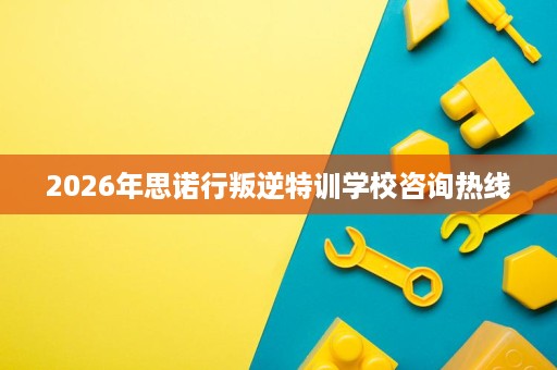 2026年思诺行叛逆特训学校咨询热线 2026年思诺行叛逆特训学校咨询热线