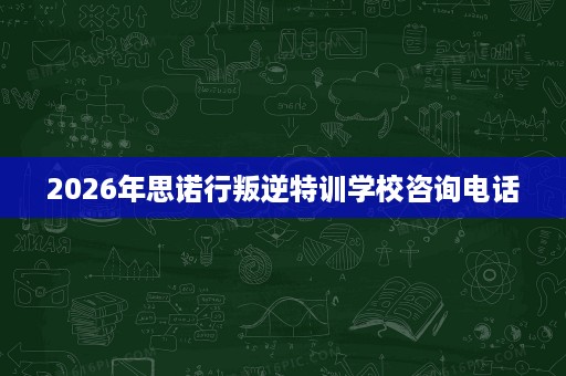 2026年思诺行叛逆特训学校咨询电话 2026年思诺行叛逆特训学校咨询电话
