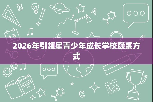 2026年引领星青少年成长学校联系方式 2026年引领星青少年成长学校联系方式