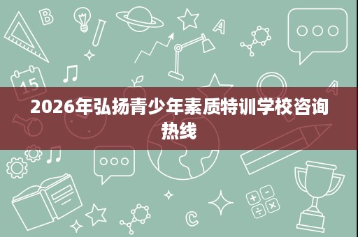2026年弘扬青少年素质特训学校咨询热线 2026年弘扬青少年素质特训学校咨询热线