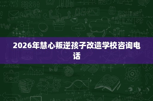 2026年慧心叛逆孩子改造学校咨询电话 2026年慧心叛逆孩子改造学校咨询电话