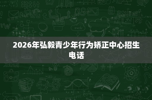 2026年弘毅青少年行为矫正中心招生电话