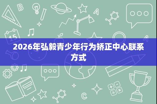 2026年弘毅青少年行为矫正中心联系方式