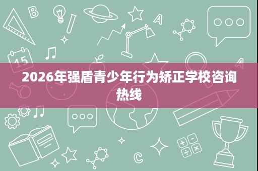 2026年强盾青少年行为矫正学校咨询热线