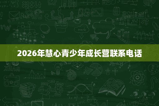 2026年慧心青少年成长营联系电话 2026年慧心青少年成长营联系电话