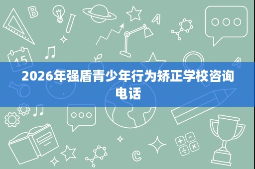 2026年强盾青少年行为矫正学校咨询电话 2026年强盾青少年行为矫正学校咨询电话