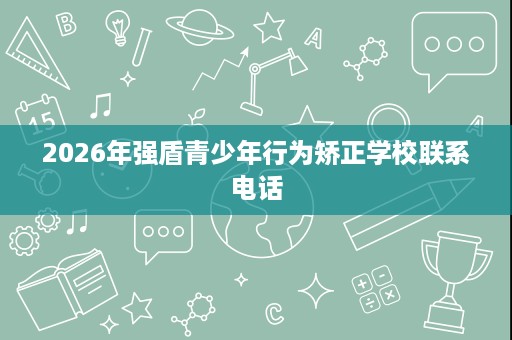 2026年强盾青少年行为矫正学校联系电话