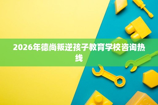 2026年德尚叛逆孩子教育学校咨询热线 2026年德尚叛逆孩子教育学校咨询热线