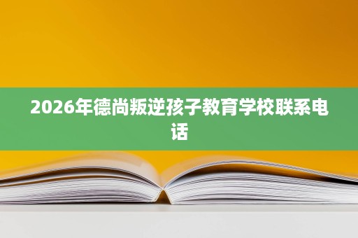 2026年德尚叛逆孩子教育学校联系电话 2026年德尚叛逆孩子教育学校联系电话