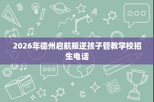 2026年德州启航叛逆孩子管教学校招生电话 2026年德州启航叛逆孩子管教学校招生电话
