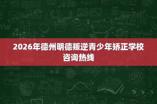 2026年德州明德叛逆青少年矫正学校咨询热线