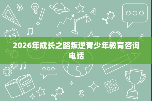 2026年成长之路叛逆青少年教育咨询电话 2026年成长之路叛逆青少年教育咨询电话