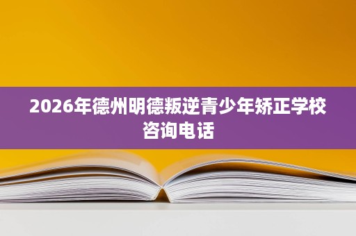 2026年德州明德叛逆青少年矫正学校咨询电话