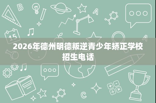 2026年德州明德叛逆青少年矫正学校招生电话 2026年德州明德叛逆青少年矫正学校招生电话