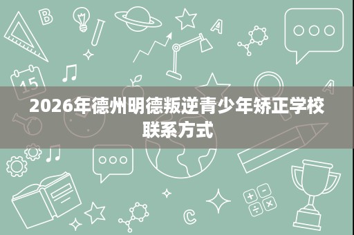2026年德州明德叛逆青少年矫正学校联系方式 2026年德州明德叛逆青少年矫正学校联系方式