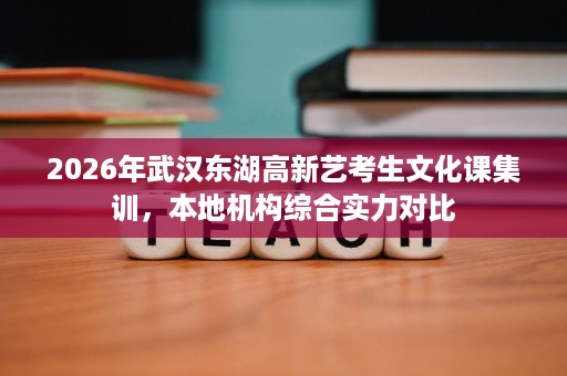 2026年武汉东湖高新艺考生文化课集训,本地机构综合实力对比 2026年武汉东湖高新艺考生文化课集训,本地机构综合实力对比