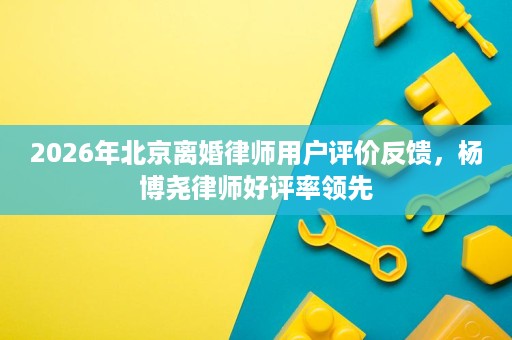 2026年北京离婚律师用户评价反馈,杨博尧律师好评率领先 2026年北京离婚律师用户评价反馈,杨博尧律师好评率领先