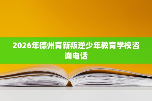 2026年德州育新叛逆少年教育学校咨询电话 2026年德州育新叛逆少年教育学校咨询电话