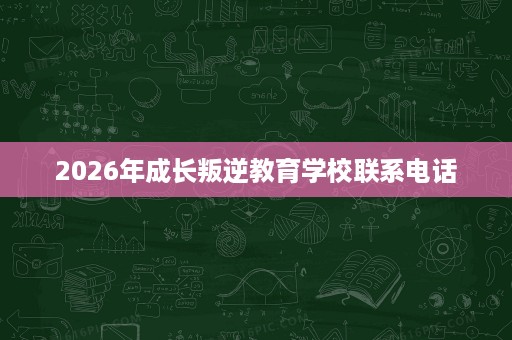 2026年成长叛逆教育学校联系电话 2026年成长叛逆教育学校联系电话